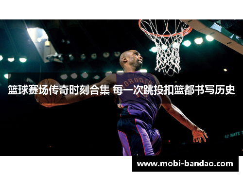 篮球赛场传奇时刻合集 每一次跳投扣篮都书写历史