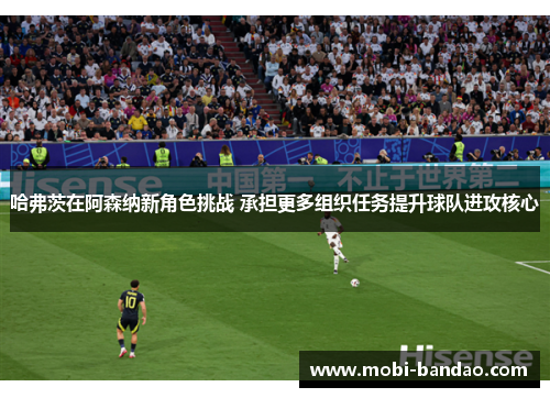 哈弗茨在阿森纳新角色挑战 承担更多组织任务提升球队进攻核心