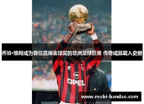 乔治·维阿成为首位赢得金球奖的非洲足球巨星 传奇成就载入史册