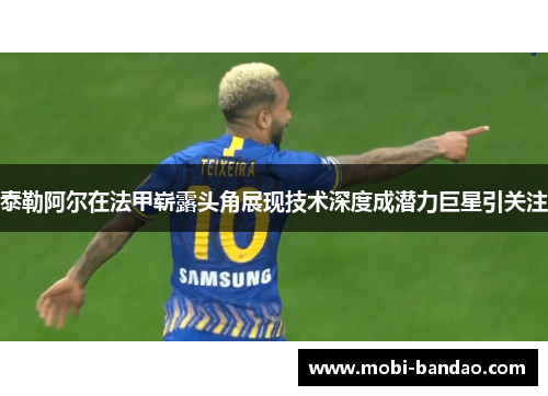 泰勒阿尔在法甲崭露头角展现技术深度成潜力巨星引关注