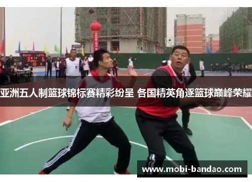 亚洲五人制篮球锦标赛精彩纷呈 各国精英角逐篮球巅峰荣耀