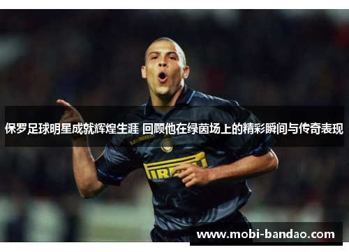 保罗足球明星成就辉煌生涯 回顾他在绿茵场上的精彩瞬间与传奇表现
