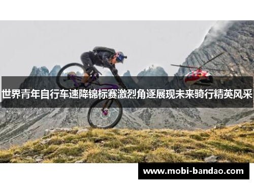 世界青年自行车速降锦标赛激烈角逐展现未来骑行精英风采