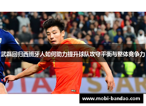 武磊回归西班牙人如何助力提升球队攻守平衡与整体竞争力