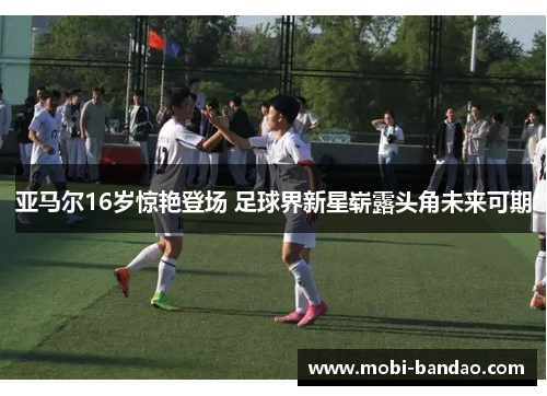 亚马尔16岁惊艳登场 足球界新星崭露头角未来可期