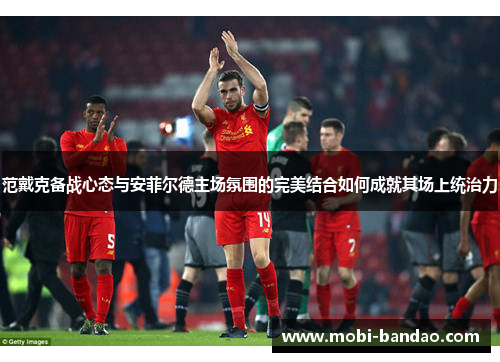 范戴克备战心态与安菲尔德主场氛围的完美结合如何成就其场上统治力